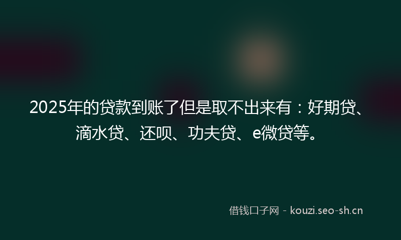 2025年的贷款到账了但是取不出来有：好期贷、滴水贷、还呗、功夫贷、e微贷等。
