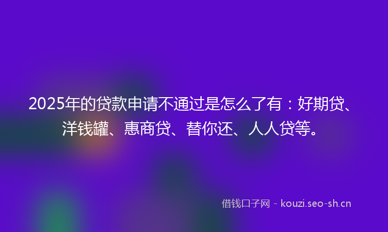 2025年的贷款申请不通过是怎么了有：好期贷、洋钱罐、惠商贷、替你还、人人贷等。