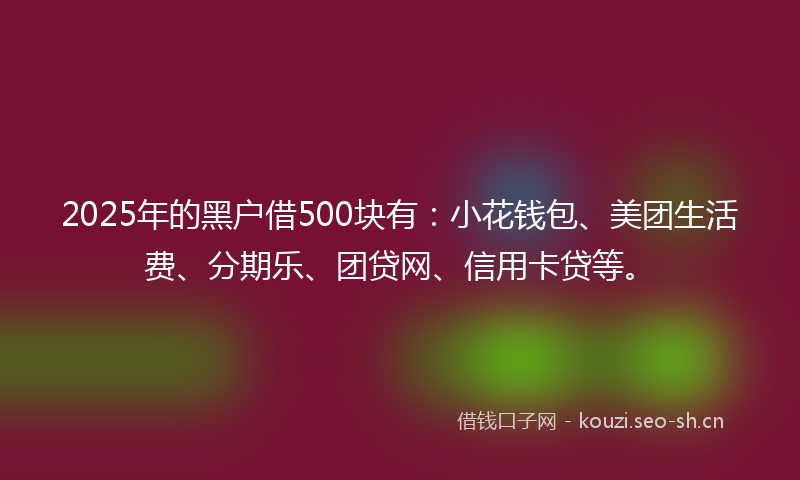 2025年的黑户借500块有：小花钱包、美团生活费、分期乐、团贷网、信用卡贷等。