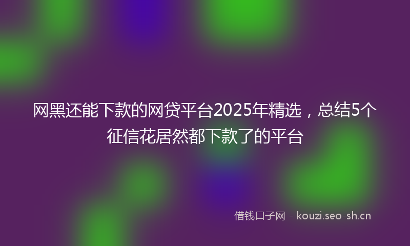 网黑还能下款的网贷平台2025年精选，总结5个征信花居然都下款了的平台