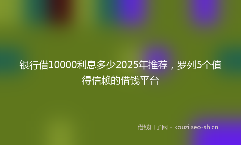 银行借10000利息多少2025年推荐，罗列5个值得信赖的借钱平台