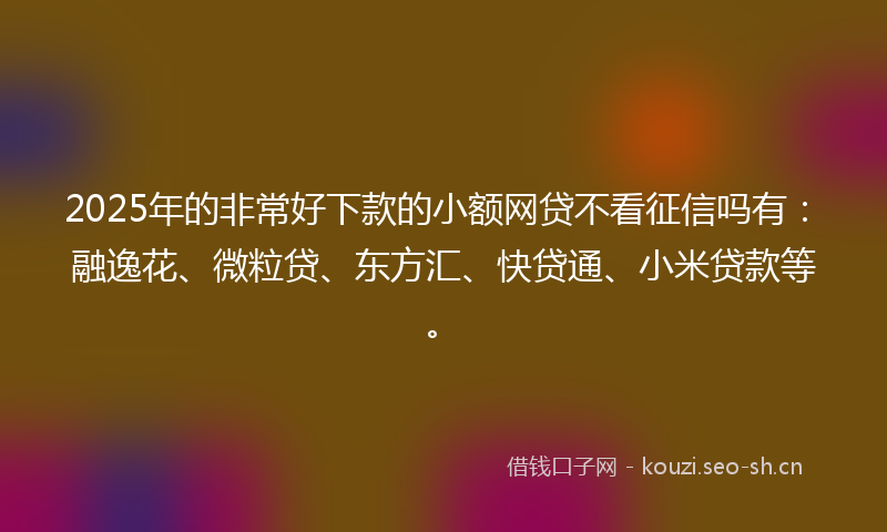 2025年的非常好下款的小额网贷不看征信吗有：融逸花、微粒贷、东方汇、快贷通、小米贷款等。