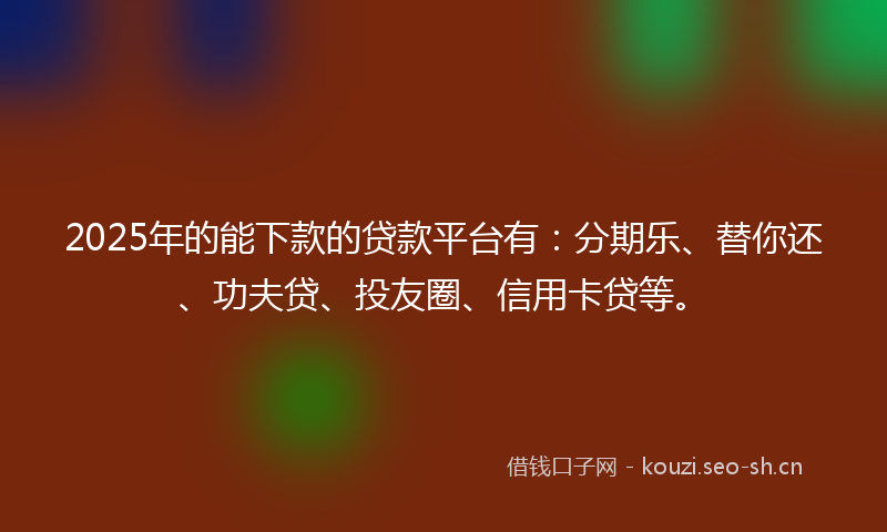 2025年的能下款的贷款平台有：分期乐、替你还、功夫贷、投友圈、信用卡贷等。