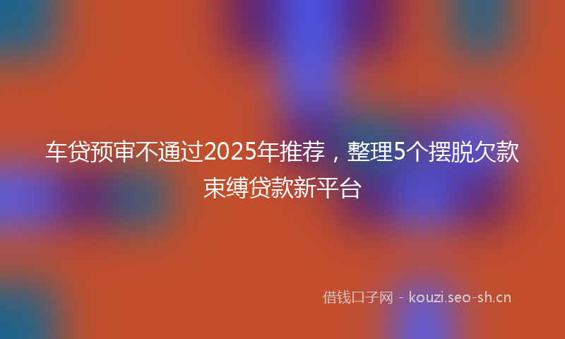 车贷预审不通过2025年推荐，整理5个摆脱欠款束缚贷款新平台