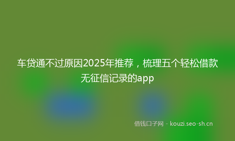 车贷通不过原因2025年推荐，梳理五个轻松借款无征信记录的app