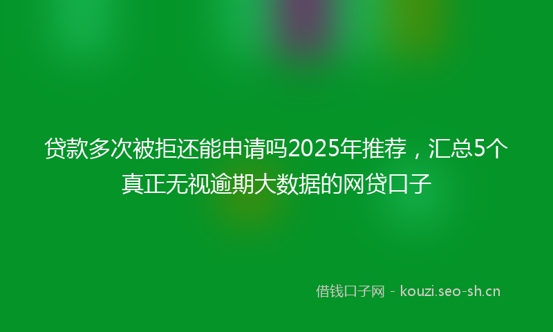 贷款多次被拒还能申请吗2025年推荐，汇总5个真正无视逾期大数据的网贷口子
