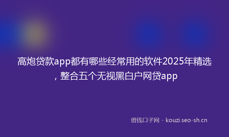 高炮贷款app都有哪些经常用的软件2025年精选，整合五个无视黑白户网贷app
