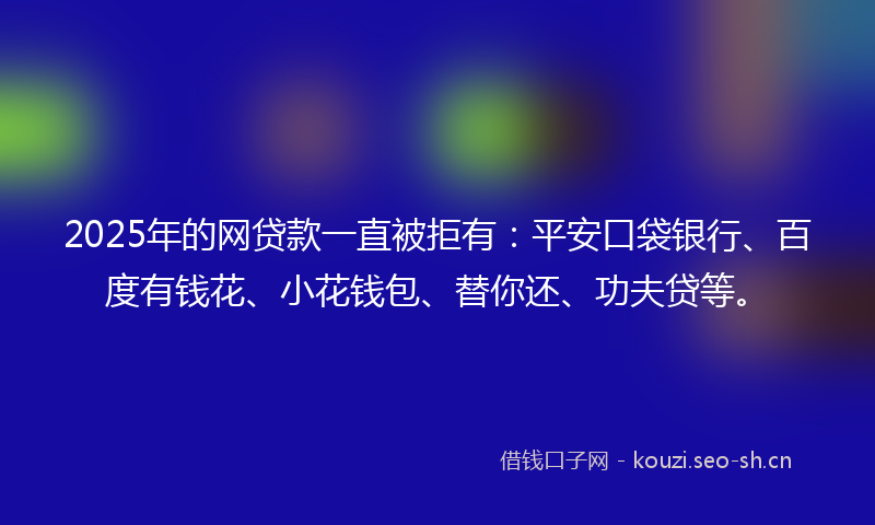 2025年的网贷款一直被拒有：平安口袋银行、百度有钱花、小花钱包、替你还、功夫贷等。