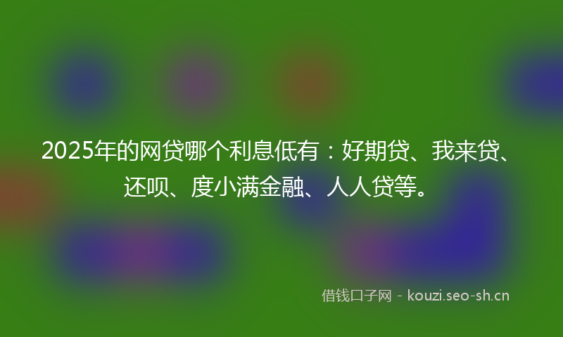 2025年的网贷哪个利息低有：好期贷、我来贷、还呗、度小满金融、人人贷等。