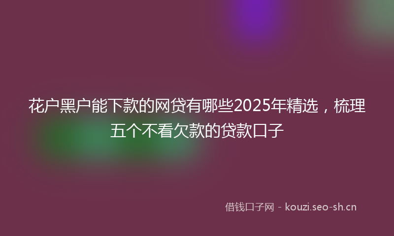 花户黑户能下款的网贷有哪些2025年精选，梳理五个不看欠款的贷款口子