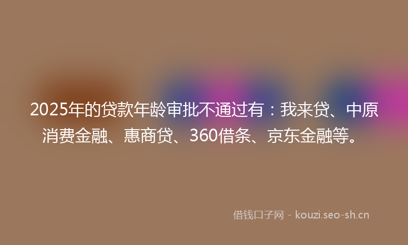 2025年的贷款年龄审批不通过有：我来贷、中原消费金融、惠商贷、360借条、京东金融等。