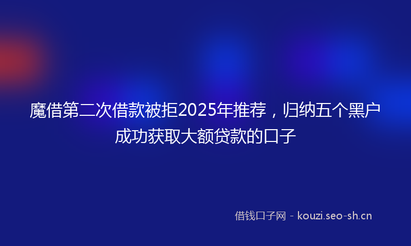 魔借第二次借款被拒2025年推荐，归纳五个黑户成功获取大额贷款的口子