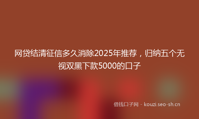 网贷结清征信多久消除2025年推荐，归纳五个无视双黑下款5000的口子