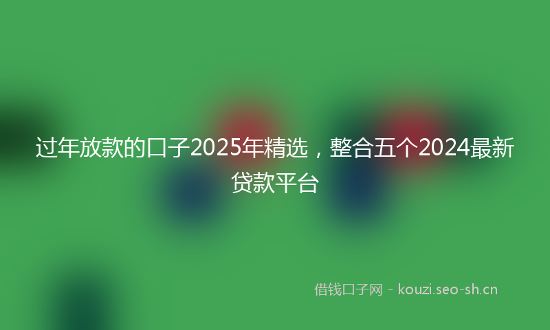 过年放款的口子2025年精选，整合五个2024最新贷款平台