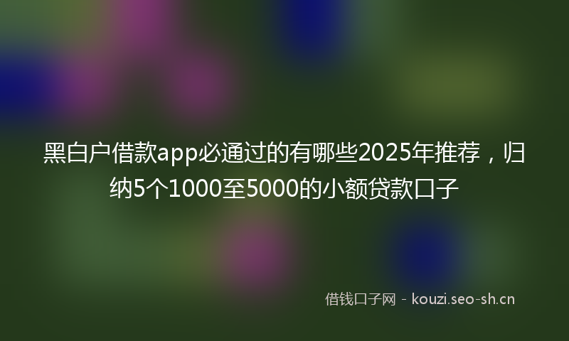 黑白户借款app必通过的有哪些2025年推荐，归纳5个1000至5000的小额贷款口子