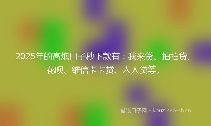 2025年的高炮口子秒下款有：我来贷、拍拍贷、花呗、维信卡卡贷、人人贷等。