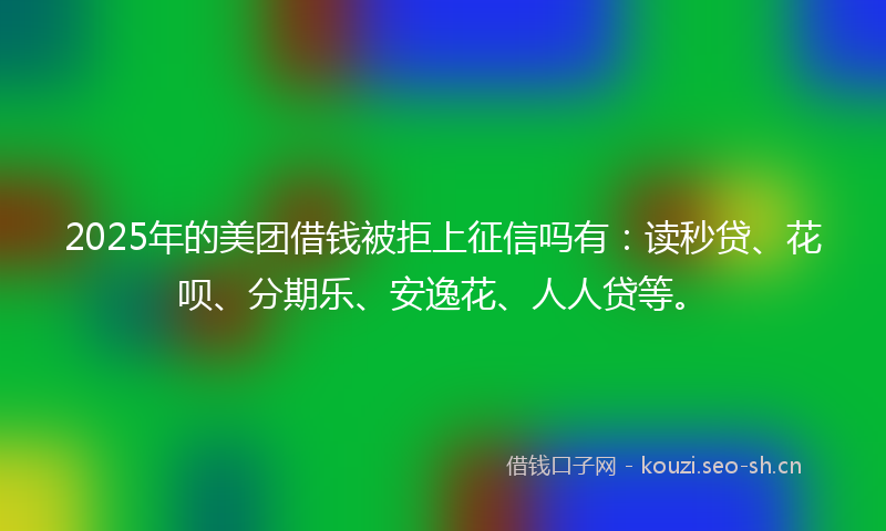 2025年的美团借钱被拒上征信吗有：读秒贷、花呗、分期乐、安逸花、人人贷等。