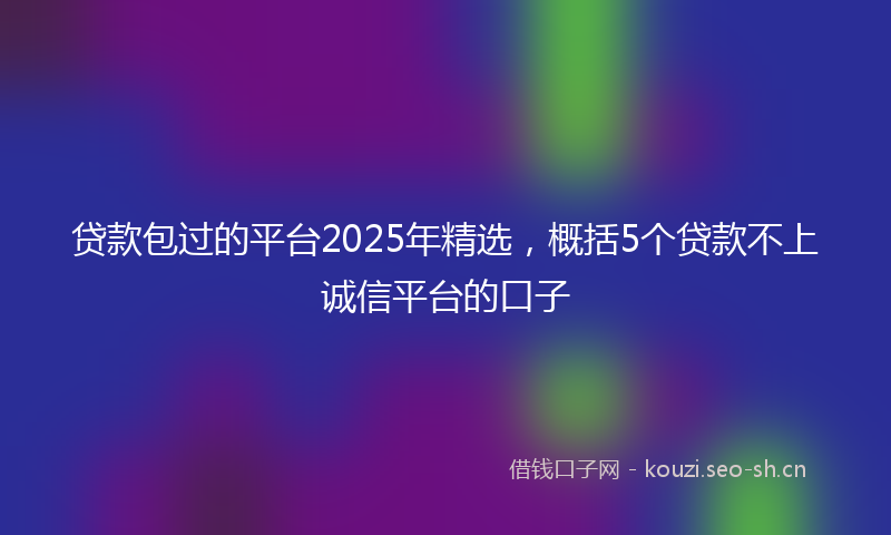 贷款包过的平台2025年精选，概括5个贷款不上诚信平台的口子
