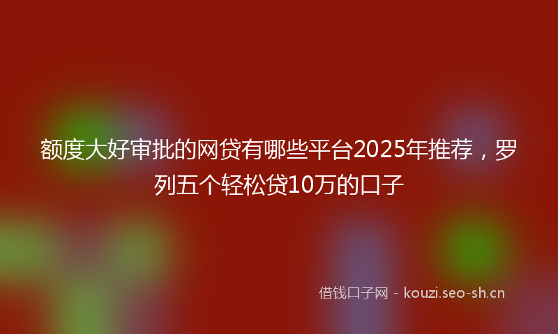 额度大好审批的网贷有哪些平台2025年推荐，罗列五个轻松贷10万的口子