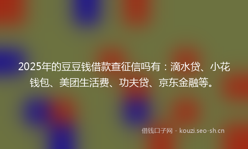 2025年的豆豆钱借款查征信吗有：滴水贷、小花钱包、美团生活费、功夫贷、京东金融等。
