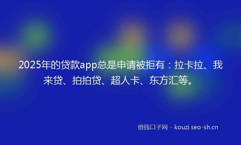2025年的贷款app总是申请被拒有：拉卡拉、我来贷、拍拍贷、超人卡、东方汇等。