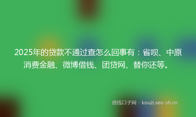 2025年的贷款不通过查怎么回事有：省呗、中原消费金融、微博借钱、团贷网、替你还等。