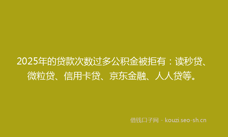 2025年的贷款次数过多公积金被拒有：读秒贷、微粒贷、信用卡贷、京东金融、人人贷等。