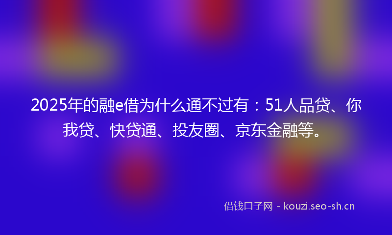 2025年的融e借为什么通不过有：51人品贷、你我贷、快贷通、投友圈、京东金融等。