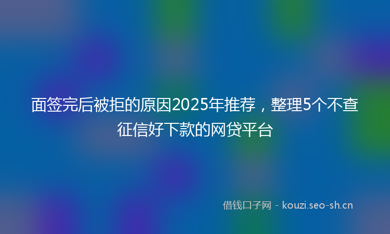 面签完后被拒的原因2025年推荐，整理5个不查征信好下款的网贷平台