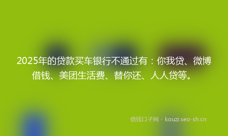 2025年的贷款买车银行不通过有：你我贷、微博借钱、美团生活费、替你还、人人贷等。