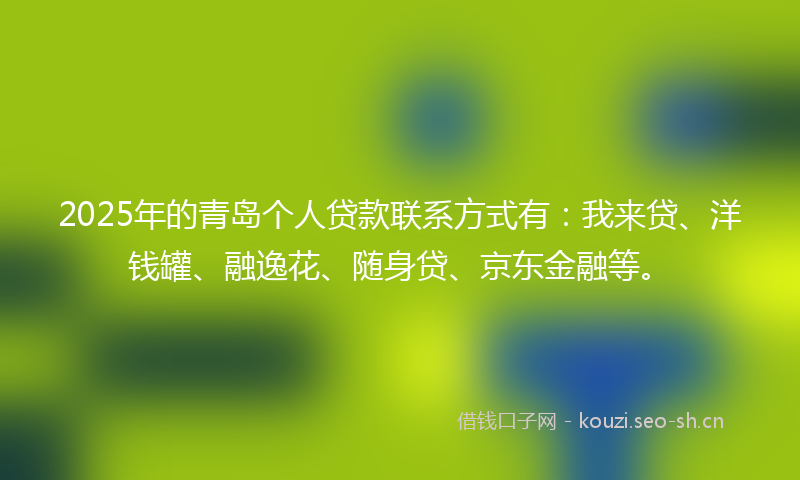 2025年的青岛个人贷款联系方式有：我来贷、洋钱罐、融逸花、随身贷、京东金融等。