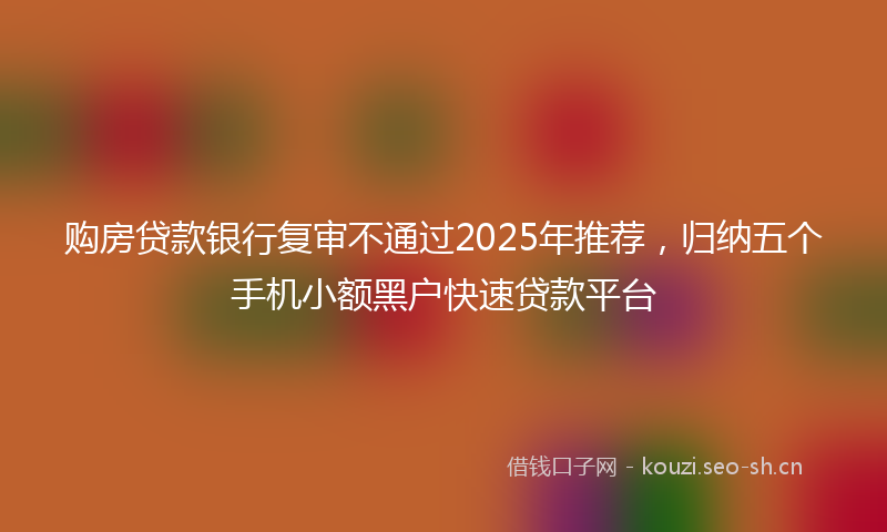 购房贷款银行复审不通过2025年推荐，归纳五个手机小额黑户快速贷款平台