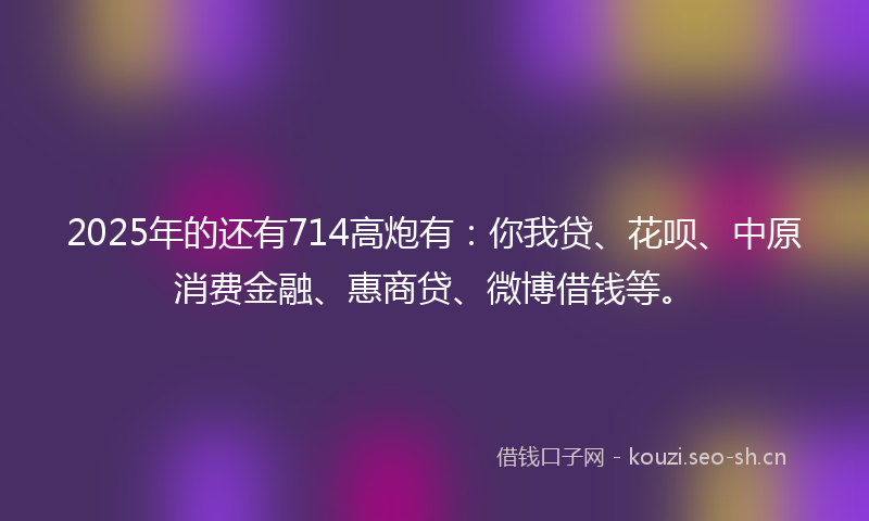 2025年的还有714高炮有：你我贷、花呗、中原消费金融、惠商贷、微博借钱等。