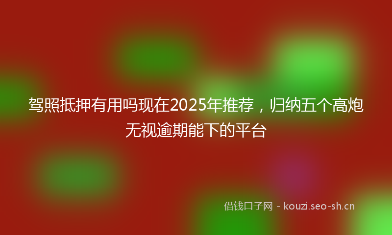 驾照抵押有用吗现在2025年推荐，归纳五个高炮无视逾期能下的平台