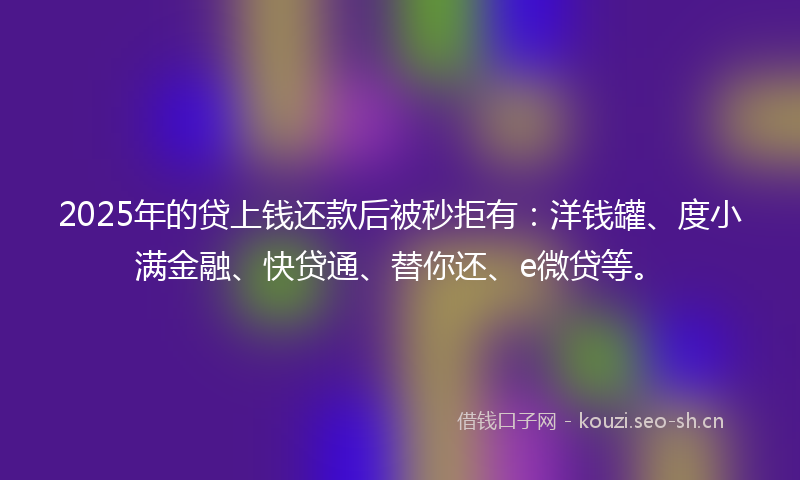 2025年的贷上钱还款后被秒拒有：洋钱罐、度小满金融、快贷通、替你还、e微贷等。