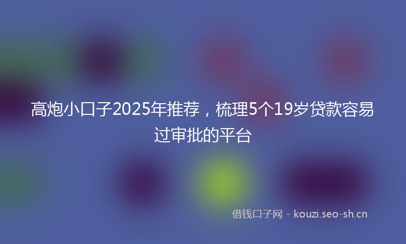 高炮小口子2025年推荐，梳理5个19岁贷款容易过审批的平台