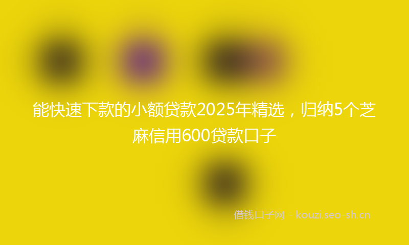 能快速下款的小额贷款2025年精选，归纳5个芝麻信用600贷款口子