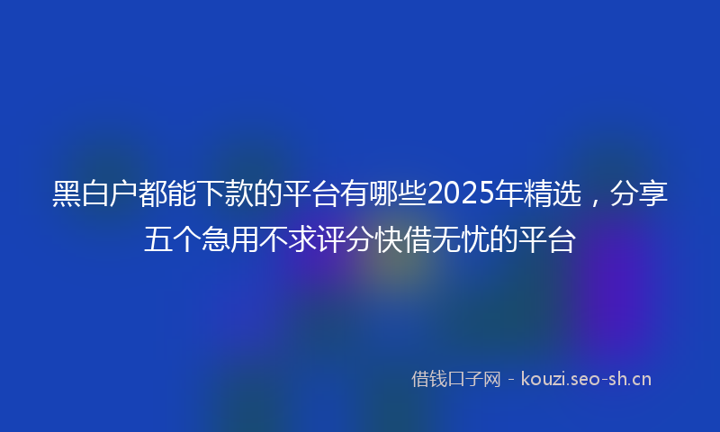 黑白户都能下款的平台有哪些2025年精选，分享五个急用不求评分快借无忧的平台