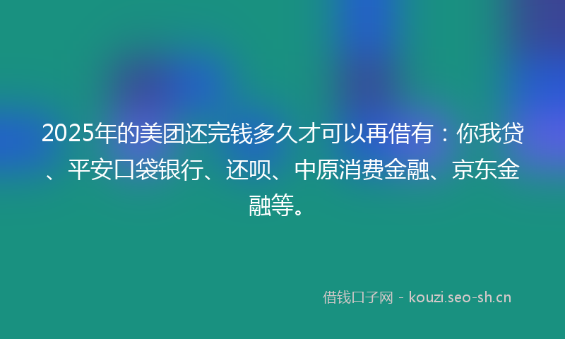 2025年的美团还完钱多久才可以再借有：你我贷、平安口袋银行、还呗、中原消费金融、京东金融等。