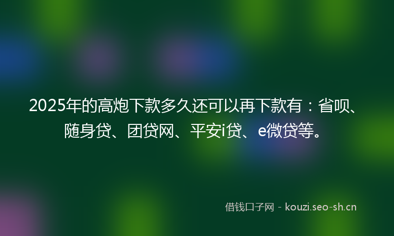 2025年的高炮下款多久还可以再下款有：省呗、随身贷、团贷网、平安i贷、e微贷等。