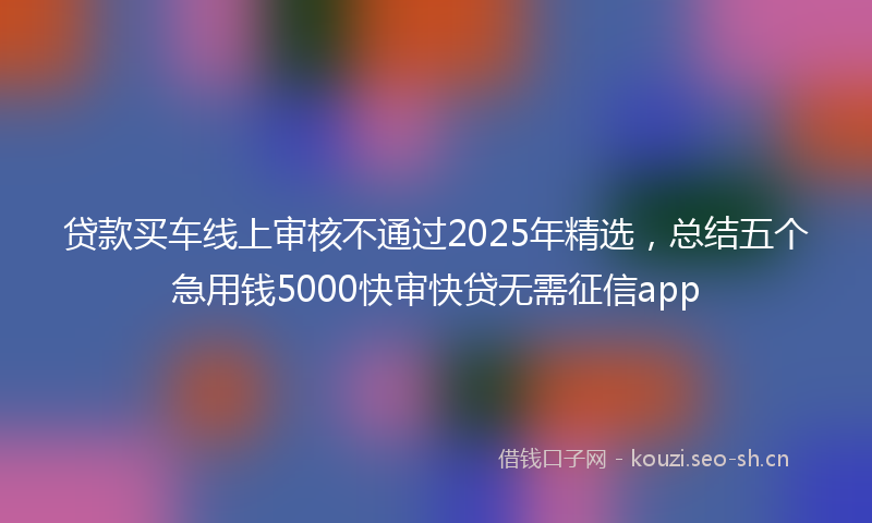 贷款买车线上审核不通过2025年精选，总结五个急用钱5000快审快贷无需征信app