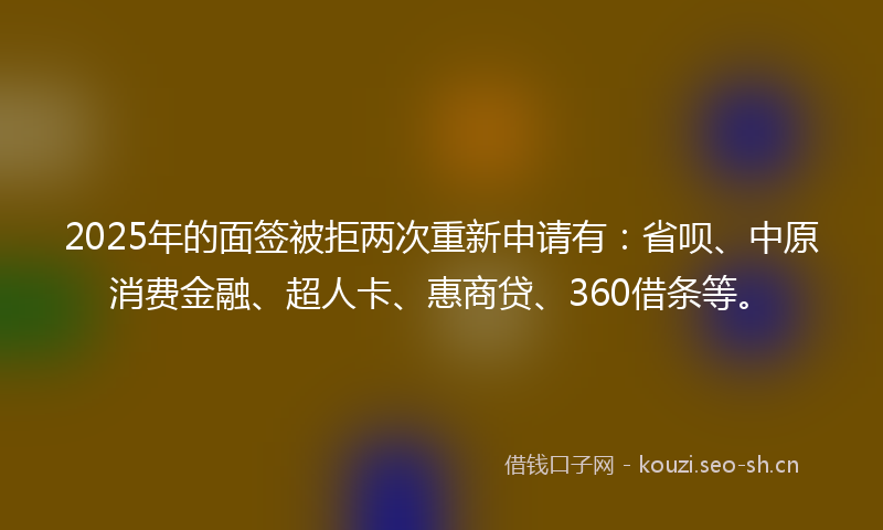 2025年的面签被拒两次重新申请有：省呗、中原消费金融、超人卡、惠商贷、360借条等。