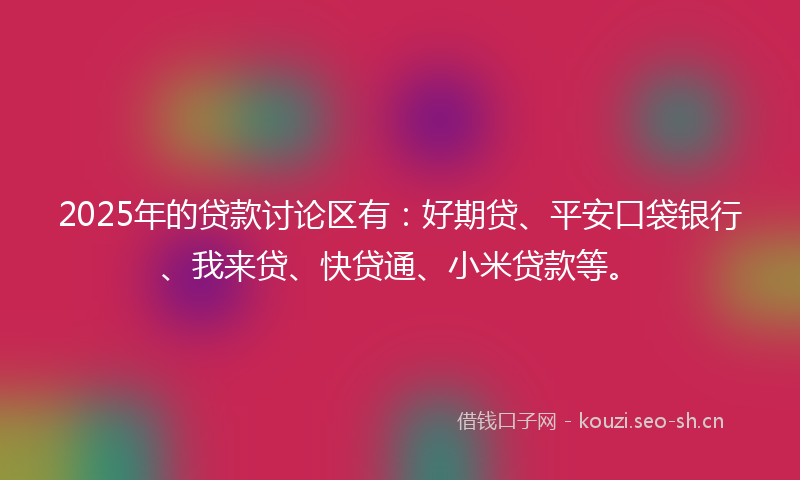 2025年的贷款讨论区有：好期贷、平安口袋银行、我来贷、快贷通、小米贷款等。