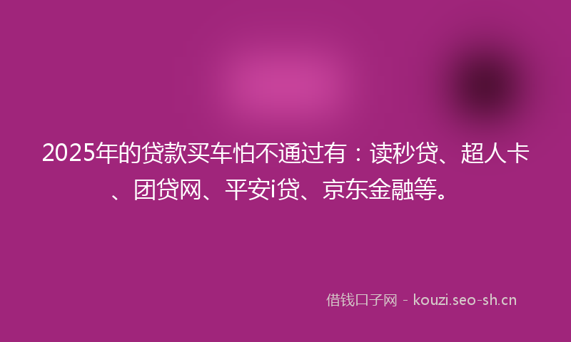 2025年的贷款买车怕不通过有：读秒贷、超人卡、团贷网、平安i贷、京东金融等。