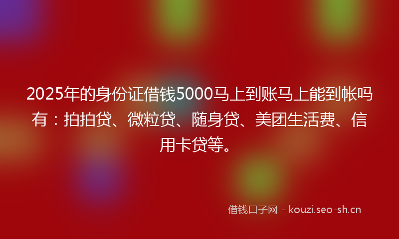 2025年的身份证借钱5000马上到账马上能到帐吗有：拍拍贷、微粒贷、随身贷、美团生活费、信用卡贷等。