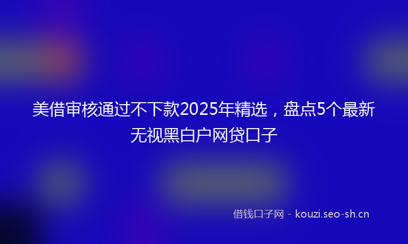 美借审核通过不下款2025年精选，盘点5个最新无视黑白户网贷口子