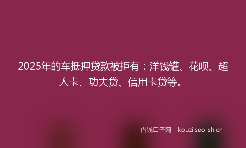 2025年的车抵押贷款被拒有：洋钱罐、花呗、超人卡、功夫贷、信用卡贷等。