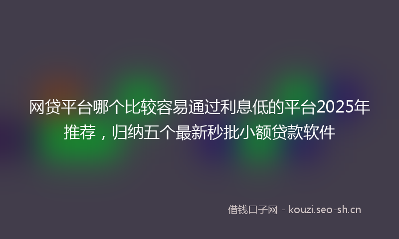 网贷平台哪个比较容易通过利息低的平台2025年推荐，归纳五个最新秒批小额贷款软件