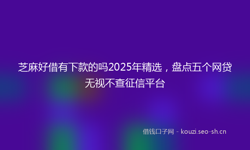 芝麻好借有下款的吗2025年精选，盘点五个网贷无视不查征信平台