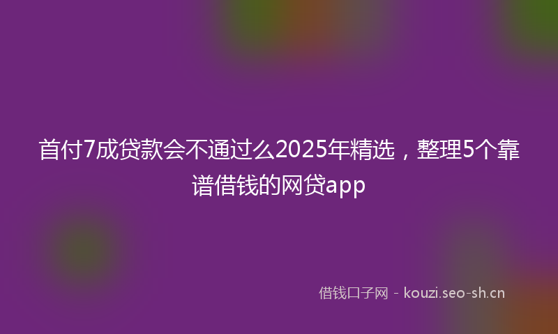 首付7成贷款会不通过么2025年精选，整理5个靠谱借钱的网贷app